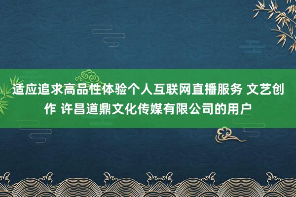 适应追求高品性体验个人互联网直播服务 文艺创作 许昌道鼎文化传媒有限公司的用户